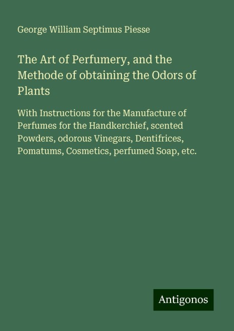 The Art of Perfumery, and the Methode of obtaining the Odors of Plants: With Instructions for the Manufacture of Perfumes for the Handkerchief, scented Powders, odorous Vinegars, Dentifrices, Pomatums, Cosmetics, perfumed Soap, etc.