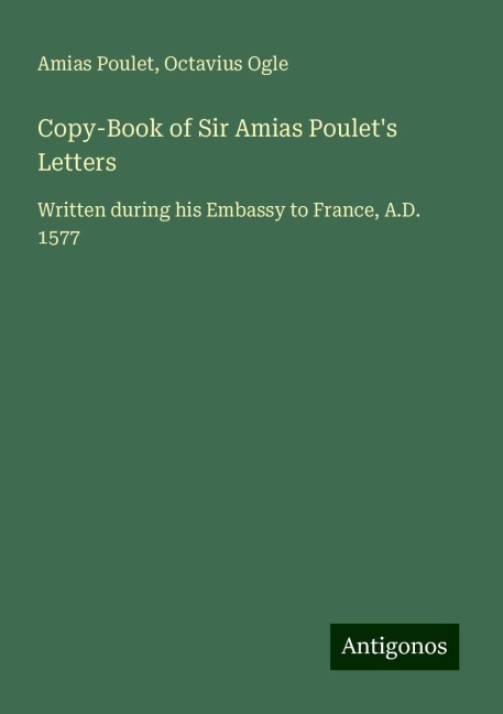Copy-Book of Sir Amias Poulets Letters: Written during his Embassy to France, A.D. 1577