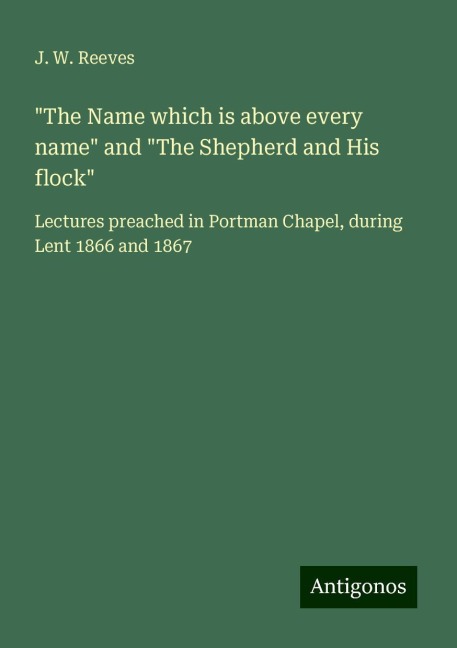 The Name which is above every name and The Shepherd and His flock: Lectures preached in Portman Chapel, during Lent 1866 and 1867