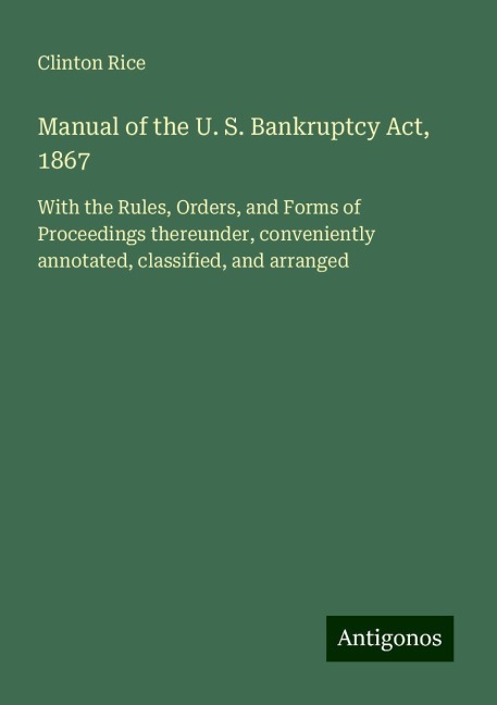 Manual of the U. S. Bankruptcy Act, 1867: With the Rules, Orders, and Forms of Proceedings thereunder, conveniently annotated, classified, and arranged