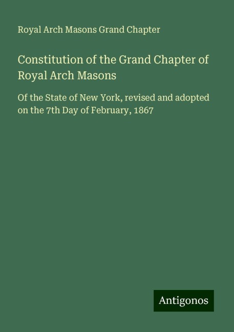 Constitution of the Grand Chapter of Royal Arch Masons: Of the State of New York, revised and adopted on the 7th Day of February, 1867