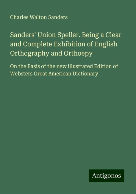 Sanders Union Speller. Being a Clear and Complete Exhibition of English Orthography and Orthoepy: On the Basis of the new illustrated Edition of Websters Great American Dictionary