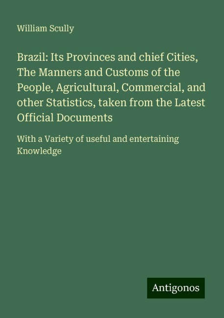 Brazil: Its Provinces and chief Cities, The Manners and Customs of the People, Agricultural, Commercial, and other Statistics, taken from the Latest Official Documents: With a Variety of useful and entertaining Knowledge