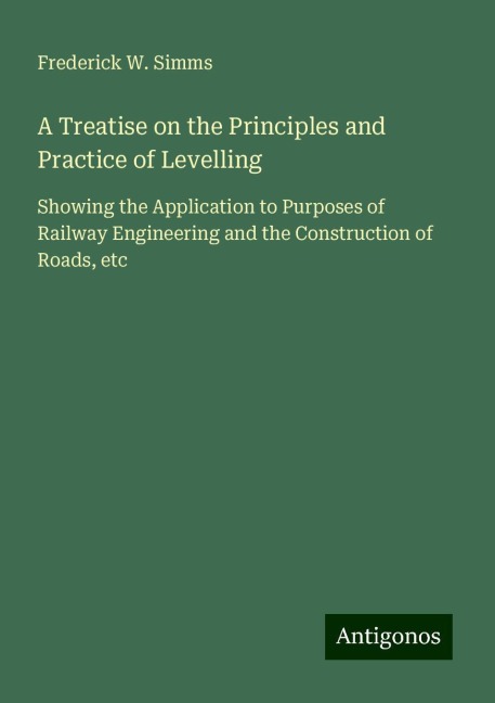 A Treatise on the Principles and Practice of Levelling: Showing the Application to Purposes of Railway Engineering and the Construction of Roads, etc
