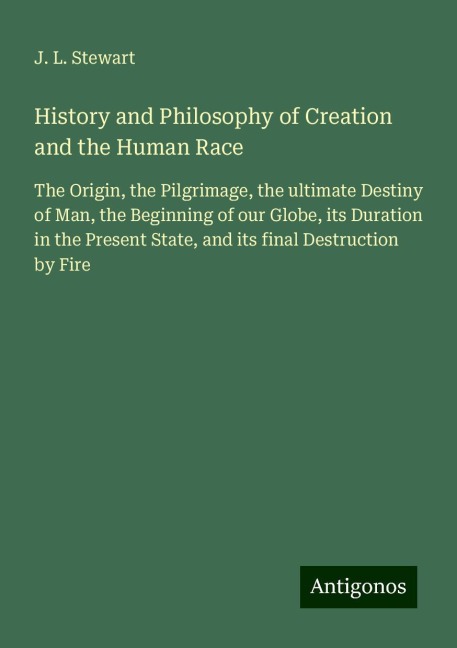History and Philosophy of Creation and the Human Race: The Origin, the Pilgrimage, the ultimate Destiny of Man, the Beginning of our Globe, its Duration in the Present State, and its final Destruction by Fire