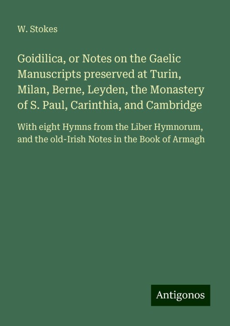 Goidilica, or Notes on the Gaelic Manuscripts preserved at Turin, Milan, Berne, Leyden, the Monastery of S. Paul, Carinthia, and Cambridge: With eight Hymns from the Liber Hymnorum, and the old-Irish Notes in the Book of Armagh