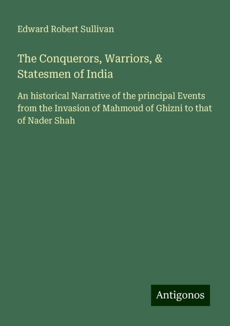 The Conquerors, Warriors, & Statesmen of India: An historical Narrative of the principal Events from the Invasion of Mahmoud of Ghizni to that of Nader Shah