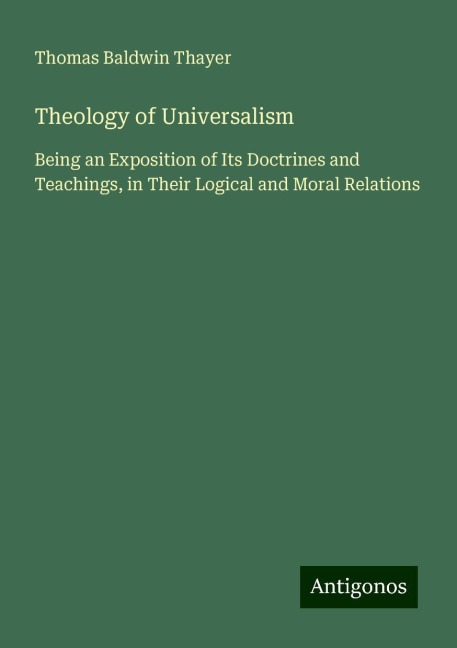 Theology of Universalism: Being an Exposition of Its Doctrines and Teachings, in Their Logical and Moral Relations