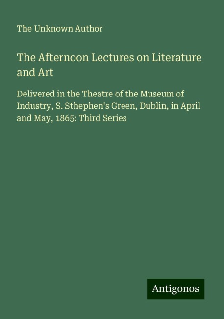 The Afternoon Lectures on Literature and Art: Delivered in the Theatre of the Museum of Industry, S. Sthephens Green, Dublin, in April and May, 1865: Third Series