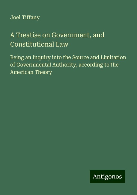 A Treatise on Government, and Constitutional Law: Being an Inquiry into the Source and Limitation of Governmental Authority, according to the American Theory
