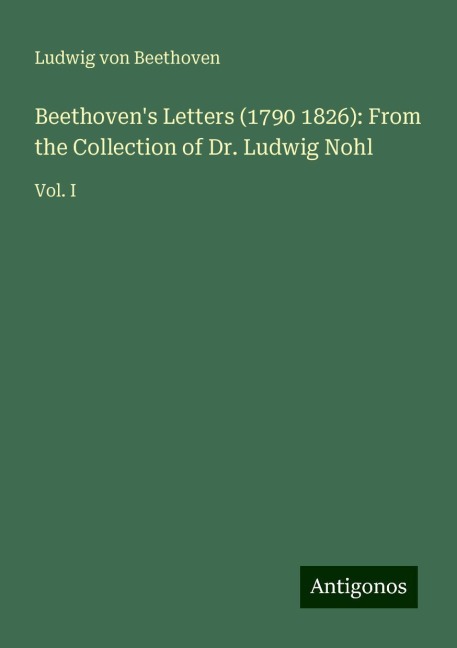 Beethovens Letters (1790 1826): From the Collection of Dr. Ludwig Nohl: Vol. I