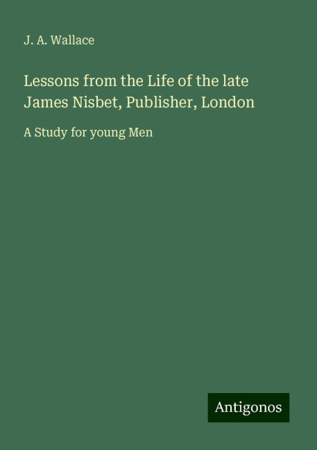 Lessons from the Life of the late James Nisbet, Publisher, London: A Study for young Men