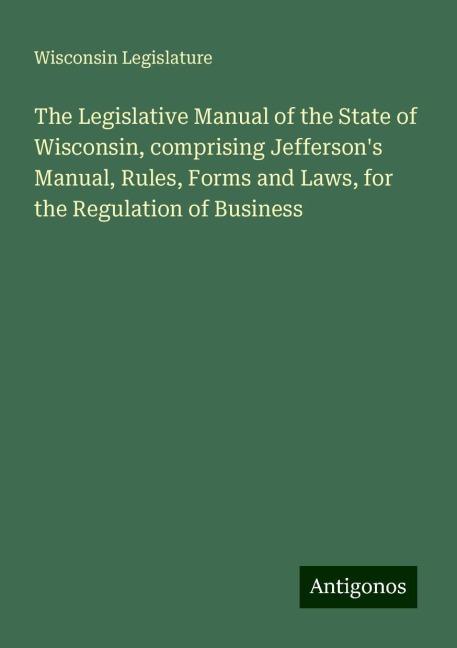 The Legislative Manual of the State of Wisconsin, comprising Jeffersons Manual, Rules, Forms and Laws, for the Regulation of Business