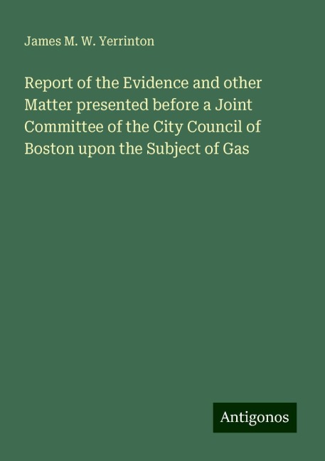 Report of the Evidence and other Matter presented before a Joint Committee of the City Council of Boston upon the Subject of Gas