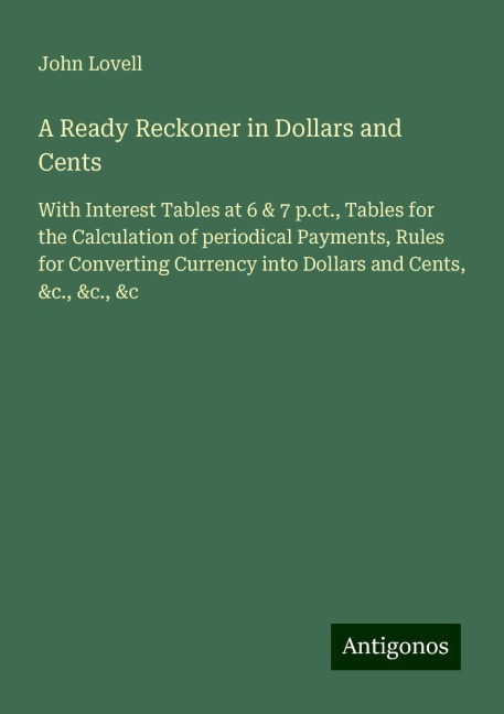 A Ready Reckoner in Dollars and Cents: With Interest Tables at 6 & 7 p.ct., Tables for the Calculation of periodical Payments, Rules for Converting Currency into Dollars and Cents, &c., &c., &c