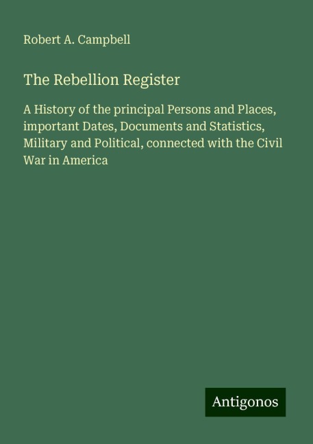 The Rebellion Register: A History of the principal Persons and Places, important Dates, Documents and Statistics, Military and Political, connected with the Civil War in America