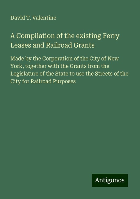 A Compilation of the existing Ferry Leases and Railroad Grants: Made by the Corporation of the City of New York, together with the Grants from the Legislature of the State to use the Streets of the City for Railroad Purposes