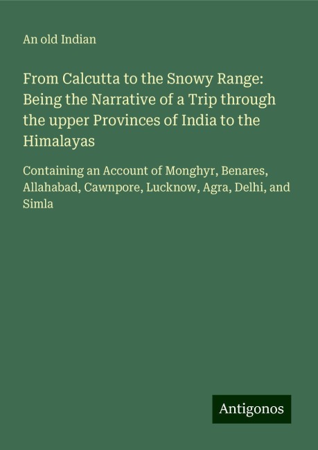 From Calcutta to the Snowy Range: Being the Narrative of a Trip through the upper Provinces of India to the Himalayas: Containing an Account of Monghyr, Benares, Allahabad, Cawnpore, Lucknow, Agra, Delhi, and Simla