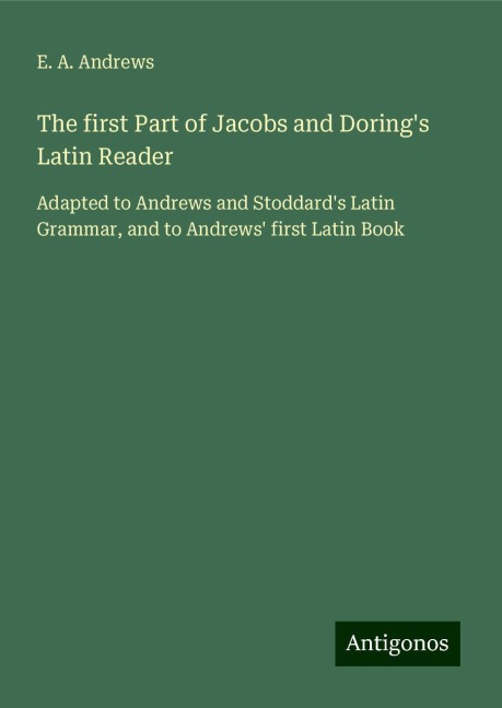 The first Part of Jacobs and Dorings Latin Reader: Adapted to Andrews and Stoddards Latin Grammar, and to Andrews first Latin Book