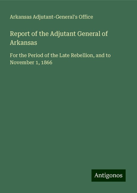 Report of the Adjutant General of Arkansas: For the Period of the Late Rebellion, and to November 1, 1866