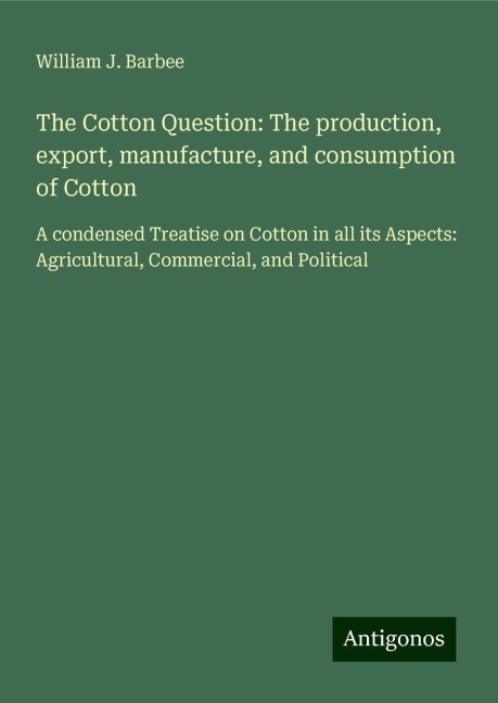 The Cotton Question: The production, export, manufacture, and consumption of Cotton: A condensed Treatise on Cotton in all its Aspects: Agricultural, Commercial, and Political