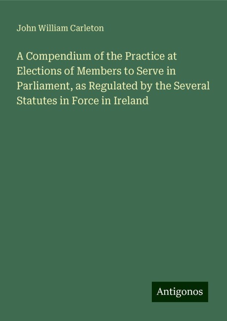 A Compendium of the Practice at Elections of Members to Serve in Parliament, as Regulated by the Several Statutes in Force in Ireland