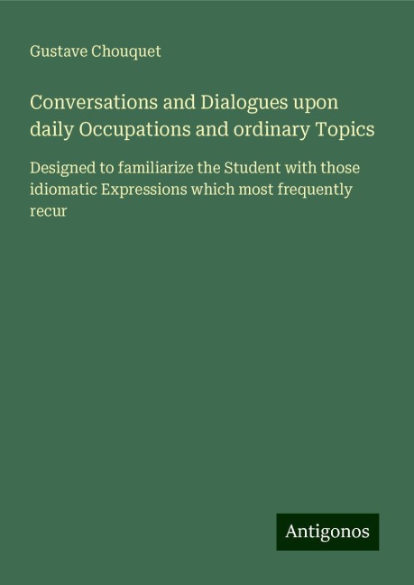 Conversations and Dialogues upon daily Occupations and ordinary Topics: Designed to familiarize the Student with those idiomatic Expressions which most frequently recur