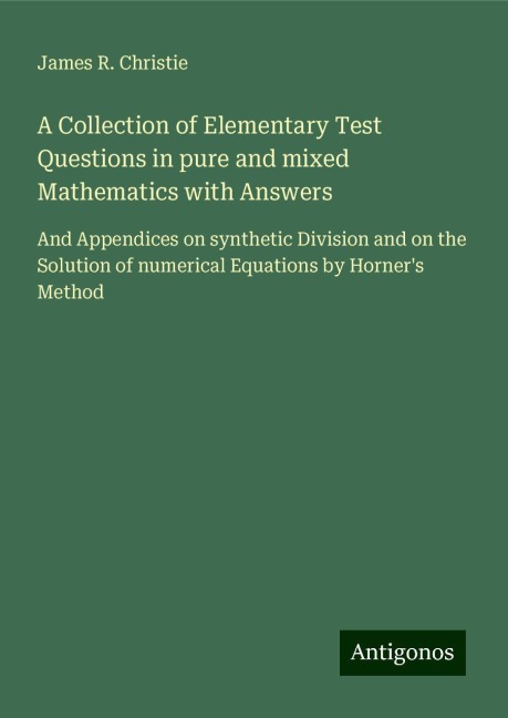 A Collection of Elementary Test Questions in pure and mixed Mathematics with Answers: And Appendices on synthetic Division and on the Solution of numerical Equations by Horners Method