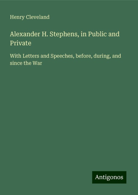 Alexander H. Stephens, in Public and Private: With Letters and Speeches, before, during, and since the War