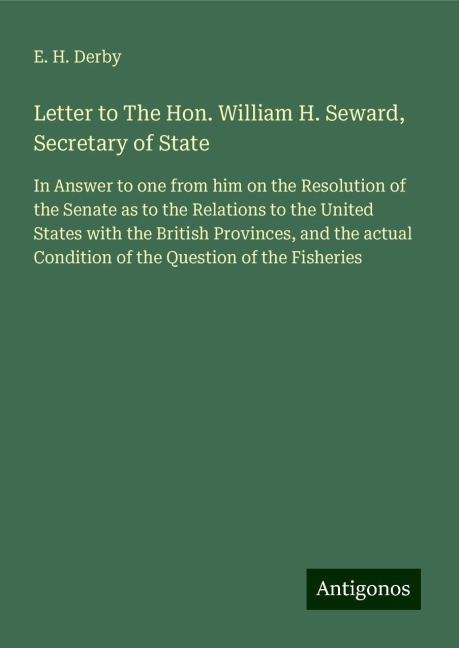 Letter to The Hon. William H. Seward, Secretary of State: In Answer to one from him on the Resolution of the Senate as to the Relations to the United States with the British Provinces, and the actual Condition of the Question of the Fisheries