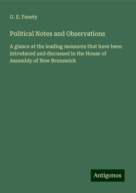 Political Notes and Observations: A glance at the leading measures that have been introduced and discussed in the House of Assembly of New Brunswick