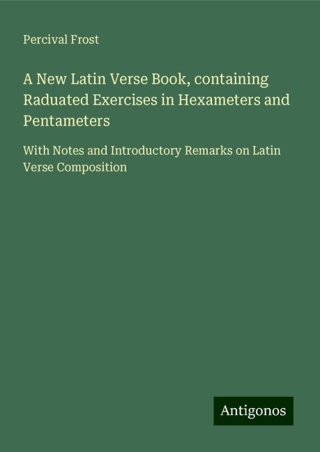 A New Latin Verse Book, containing Raduated Exercises in Hexameters and Pentameters: With Notes and Introductory Remarks on Latin Verse Composition