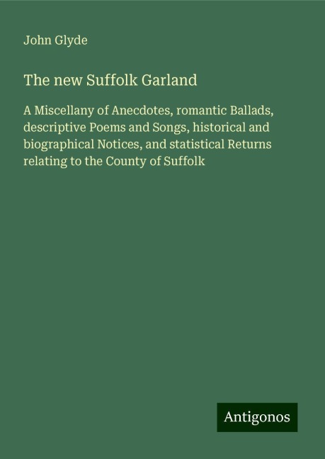 The new Suffolk Garland: A Miscellany of Anecdotes, romantic Ballads, descriptive Poems and Songs, historical and biographical Notices, and statistical Returns relating to the County of Suffolk