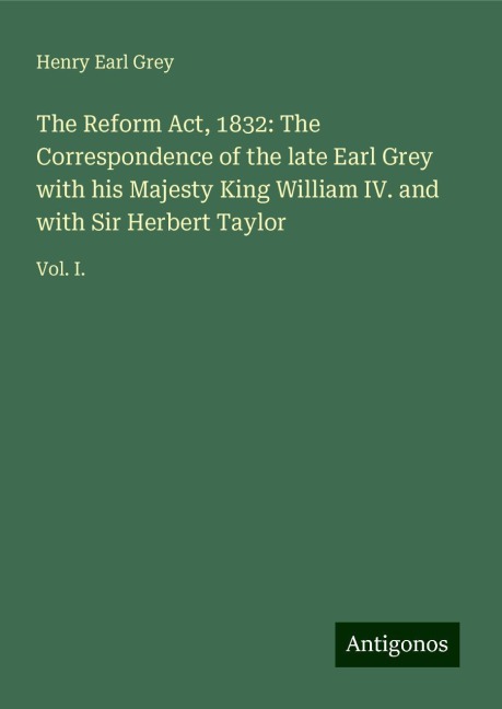 The Reform Act, 1832: The Correspondence of the late Earl Grey with his Majesty King William IV. and with Sir Herbert Taylor: Vol. I.