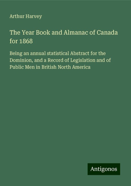 The Year Book and Almanac of Canada for 1868: Being an annual statistical Abstract for the Dominion, and a Record of Legislation and of Public Men in British North America