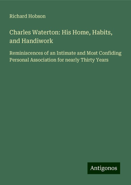 Charles Waterton: His Home, Habits, and Handiwork: Reminiscences of an Intimate and Most Confiding Personal Association for nearly Thirty Years