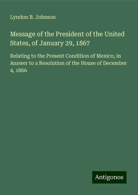 Message of the President of the United States, of January 29, 1867: Relating to the Present Condition of Mexico, in Answer to a Resolution of the House of December 4, 1866