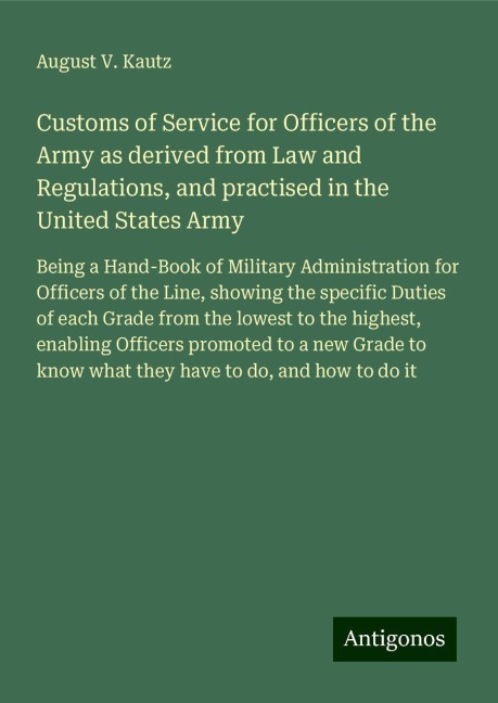 Customs of Service for Officers of the Army as derived from Law and Regulations, and practised in the United States Army: Being a Hand-Book of Military Administration for Officers of the Line, showing the specific Duties of each Grade from the lowest to t