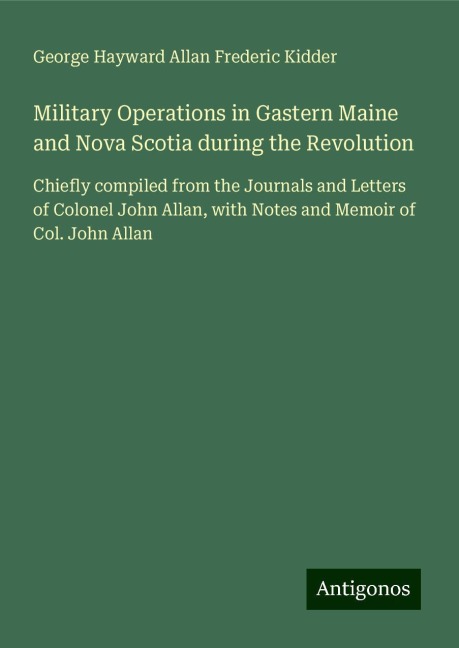 Military Operations in Gastern Maine and Nova Scotia during the Revolution: Chiefly compiled from the Journals and Letters of Colonel John Allan, with Notes and Memoir of Col. John Allan