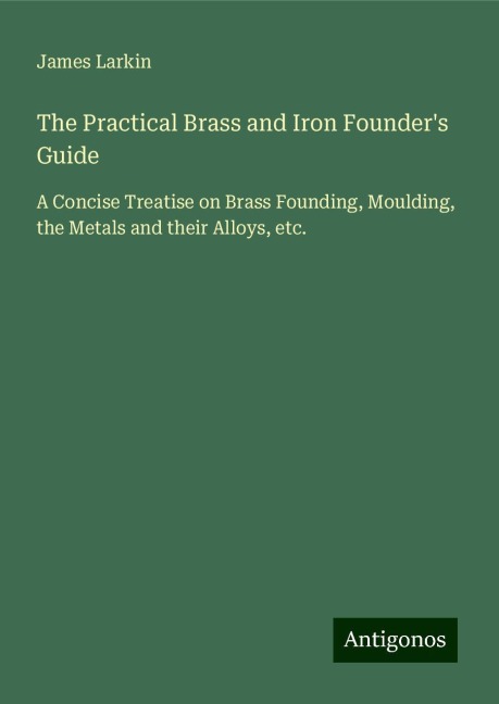 The Practical Brass and Iron Founders Guide: A Concise Treatise on Brass Founding, Moulding, the Metals and their Alloys, etc.