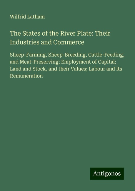The States of the River Plate: Their Industries and Commerce: Sheep-Farming, Sheep-Breeding, Cattle-Feeding, and Meat-Preserving; Employment of Capital; Land and Stock, and their Values; Labour and its Remuneration