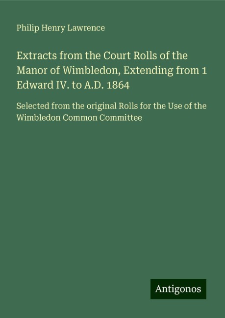 Extracts from the Court Rolls of the Manor of Wimbledon, Extending from 1 Edward IV. to A.D. 1864: Selected from the original Rolls for the Use of the Wimbledon Common Committee