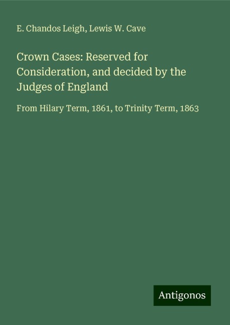Crown Cases: Reserved for Consideration, and decided by the Judges of England: From Hilary Term, 1861, to Trinity Term, 1863