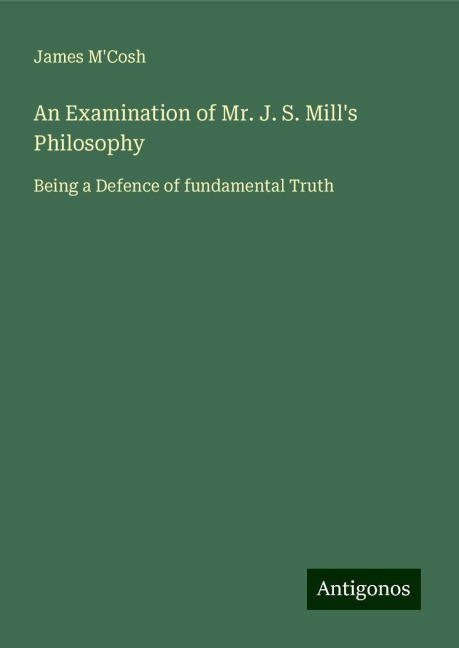An Examination of Mr. J. S. Mills Philosophy: Being a Defence of fundamental Truth