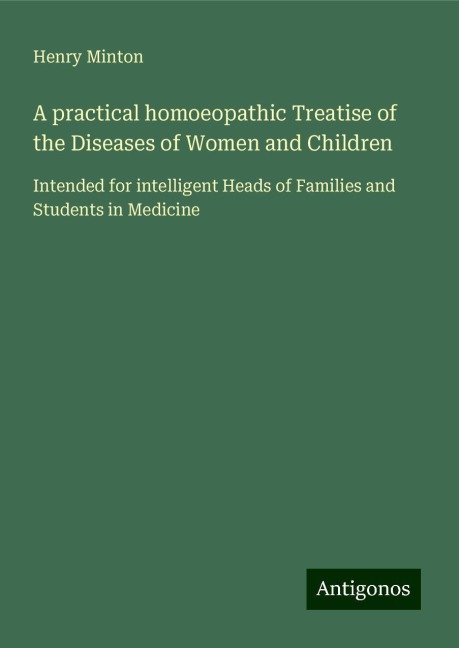 A practical homoeopathic Treatise of the Diseases of Women and Children: Intended for intelligent Heads of Families and Students in Medicine