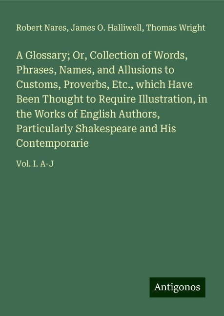 A Glossary; Or, Collection of Words, Phrases, Names, and Allusions to Customs, Proverbs, Etc., which Have Been Thought to Require Illustration, in the Works of English Authors, Particularly Shakespeare and His Contemporarie: Vol. I. A-J