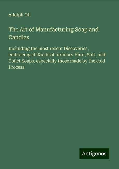 The Art of Manufacturing Soap and Candles: Incluiding the most recent Discoveries, embracing all Kinds of ordinary Hard, Soft, and Toilet Soaps, especially those made by the cold Process