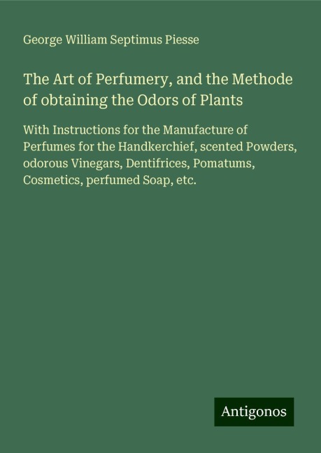 The Art of Perfumery, and the Methode of obtaining the Odors of Plants: With Instructions for the Manufacture of Perfumes for the Handkerchief, scented Powders, odorous Vinegars, Dentifrices, Pomatums, Cosmetics, perfumed Soap, etc.