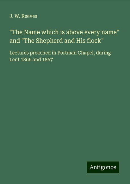 The Name which is above every name and The Shepherd and His flock: Lectures preached in Portman Chapel, during Lent 1866 and 1867