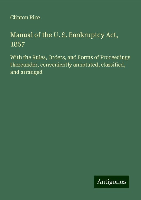 Manual of the U. S. Bankruptcy Act, 1867: With the Rules, Orders, and Forms of Proceedings thereunder, conveniently annotated, classified, and arranged